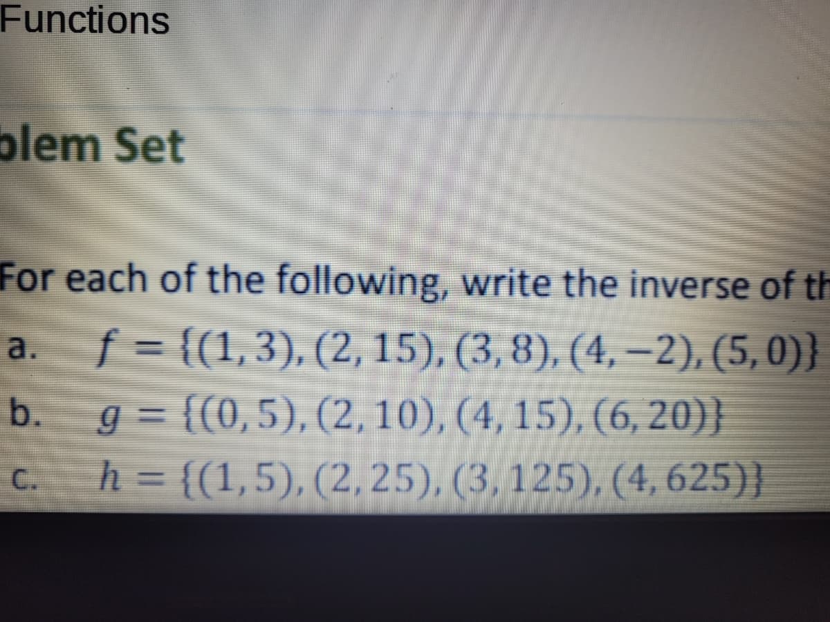 Functions
blem Set
For each of the following, write the inverse of th
f = {(1,3), (2, 15), (3, 8), (4, –2), (5, 0)}
g = {(0,5), (2, 10), (4, 15), (6, 20}}
h = {(1,5), (2, 25), (3, 125), (4, 625)}
a.
b.
%3D
C.
