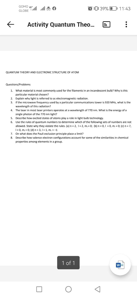 ←
GOMO | | *
GLOBE
QUANTUM THEORY AND ELECTRONIC STRUCTURE OF ATOM
7.
8.
Activity Quantum Theo... 5
Q39% 11:43
Questions/Problems
1. What material is most commonly used for the filaments in an incandescent bulb? Why is this
particular material chosen?
2. Explain why light is referred to as electromagnetic radiation.
3.
If the microwave frequency used by a particular communications tower is 920 MHz, what is the
wavelength of this radiation?
4. The laser in most laser printers operates at a wavelength of 770 nm. What is the energy of a
single photon of the 770 nm light?
5.
Describe how excited states of atoms play a role in light bulb technology.
6. Use the rules of quantum numbers to determine which of the following sets of numbers are not
allowed. State why they violate the rules. (a) n = 2, 1=2, m₁ = 0; (b) n = 0, 1 = 0, m₁ = 0; (c) n = 7,
1=0, m₁ = 0; (d) n n = 3,1 = 1, m₁ = -1
On what does the Pauli exclusion principle place a limit?
Describe how valence electron configurations account for some of the similarities i chemical
properties among elements in a group.
1 of 1
O
:
A