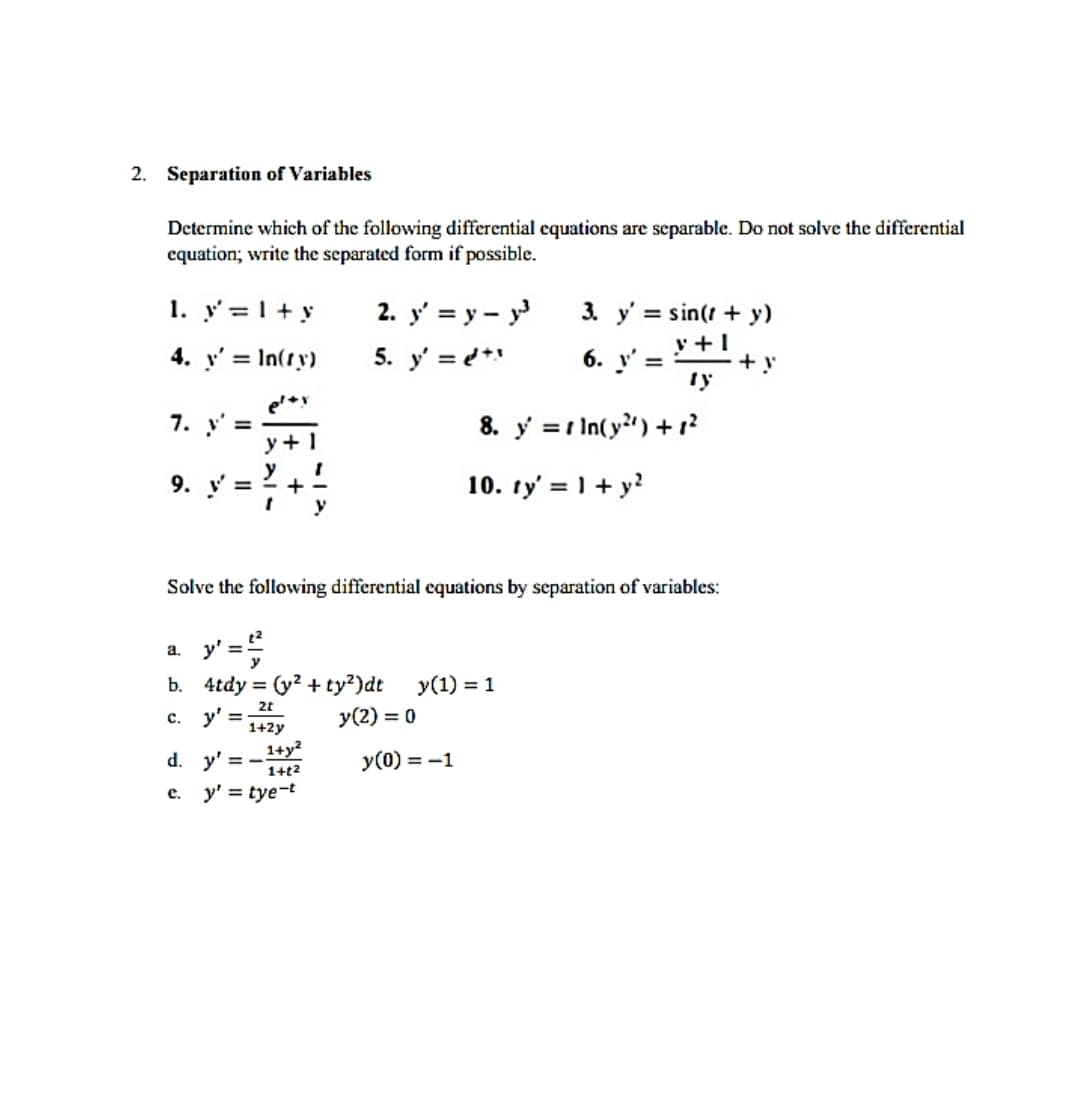 2. Separation of Variables
Determine which of the following differential equations are separable. Do not solve the differential
equation; write the separated form if possible.
1. y'= 1 + y
4. y' = In(ty)
7. y' =
9. V =
y'
y+
e.
a.
b. 4tdy= (y² + ty²)dt y(1) = 1
c. y' =
y (2) = 0
2t
1+2y
d. y'=-
2. y' = y - y³
5. y' = d+
Solve the following differential equations by separation of variables:
'=²/²²
1+y²
1+12
y' = tye-t
3. y'= sin(t + y)
y +1
+!
ty
y(0) = -1
6. y' =
8. y =
10. ty' = 1 + y²
ln(y) +1²