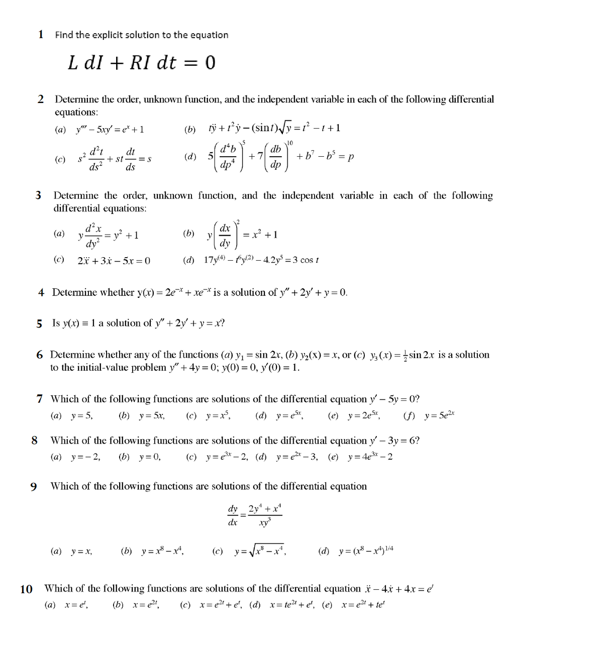 1 Find the explicit solution to the equation
L dI + RI dt
0
2 Determine the order, unknown function, and the independent variable in each of the following differential
equations:
10
3
(a)
(c)
8
- 5xy' = et + 1
d't
ds2
(a)
dt
+ st = s
ds
d²x
=
y = y² + 1
dy²
(c) 2x + 3x - 5x = 0
(b)
(d)
tÿ+t²y−(sint)√√y=t² −1
(b)
(a) y=x₂
5
Determine the order, unknown function, and the independent variable in each of the following
differential equations:
5 Is y(x) = 1 a solution of y" + 2y' + y = x?
y
(b) y=x8x²,
+ 7
dx
dy
(d) 17y(4) — 16(2) - 4.2y³ = 3 cos t
db
dp
4 Determine whether y(x) = 2e¯* + xe¯ is a solution of y" + 2y' + y = 0.
10
x² +1
6 Determine whether any of the functions (a) y₁ = sin 2x, (b) y₂(x) = x, or (c) y²3 (x) = sin 2x is a solution
to the initial-value problem y" + 4y = 0; y(0) = 0, y (0) = 1.
(c)
−1+1
7 Which of the following functions are solutions of the differential equation y' – 5y = 0?
(a) y = 5,
(b) y = 5x, (c) y=x³, (d) y=e³x,
(e) y=2e5x, (f) y = 5e²x
Which of the following functions are solutions of the differential equation y' – 3y = 6?
(a) y=-2, (b) y = 0, (c) y=e³x-2, (d) y=e²x-3, (e) y = 4e³x - 2
+ b² − b² = p
9 Which of the following functions are solutions of the differential equation
dy 2y + x²
dx
xy
y =
= √√x³ − x¹,
(d) y = (x8x4) ¹/4
Which of the following functions are solutions of the differential equation x − 4x + 4x = e
(a) x=e¹, (b) x=e²t (c) x = e²t + e¹, (d) x=te²t + e¹, (e) x = e²t + tet