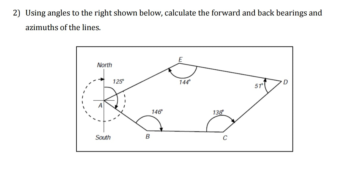 2) Using angles to the right shown below, calculate the forward and back bearings and
azimuths of the lines.
North
A
South
125°
B
146°
E
144°
138°
C
51°