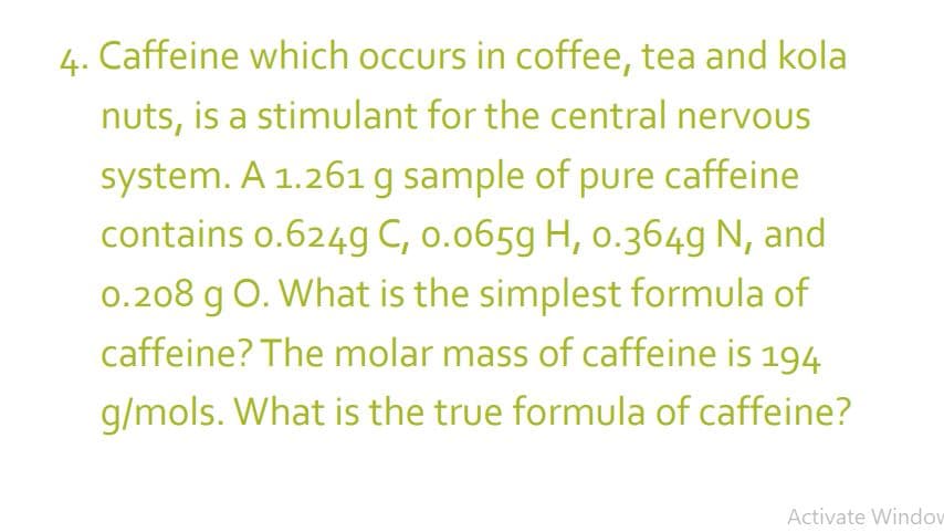 4.
Caffeine which occurs in coffee, tea and kola
nuts, is a stimulant for the central nervous
system. A 1.261 g sample of pure caffeine
contains 0.624g C, 0.0659 H, 0.364g N, and
0.208 g O. What is the simplest formula of
caffeine? The molar mass of caffeine is 194
g/mols. What is the true formula of caffeine?
Activate Window