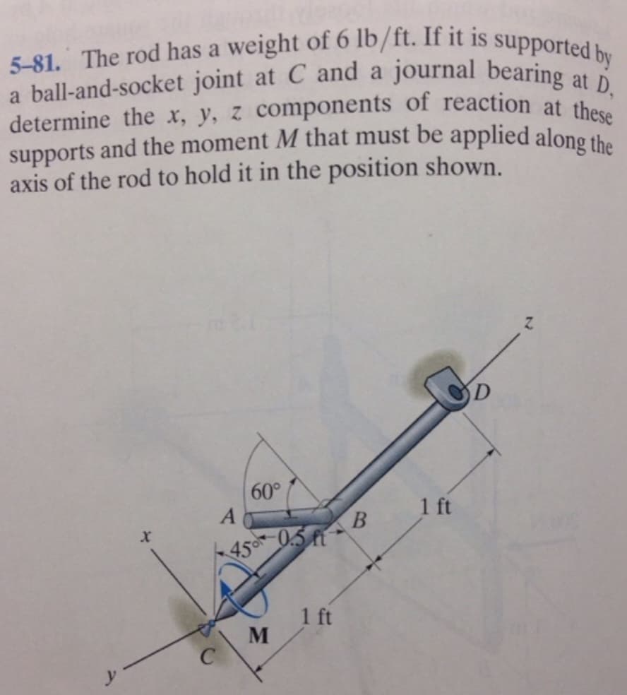 5-81. The rod has a weight of 6 lb/ft. If it is supported by
a ball-and-socket joint at C and a journal bearing at D,
determine the x, y, z components of reaction at these
supports and the moment M that must be applied along the
axis of the rod to hold it in the position shown.
60°
A
45 -0.5
M
1 ft
B
1 ft
D