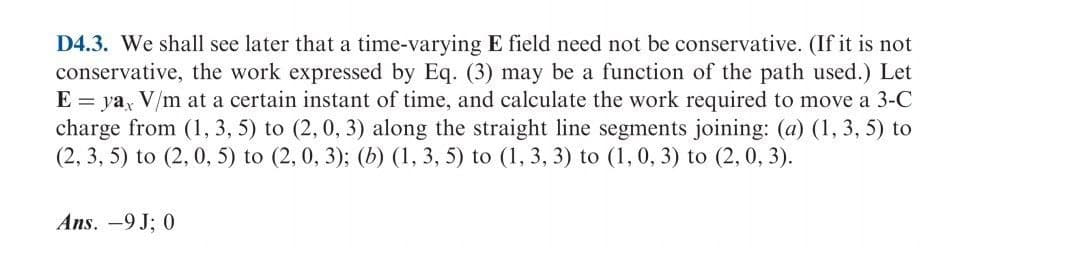 D4.3. We shall see later that a time-varying E field need not be conservative. (If it is not
conservative, the work expressed by Eq. (3) may be a function of the path used.) Let
E = ya, V/m at a certain instant of time, and calculate the work required to move a 3-C
charge from (1, 3, 5) to (2, 0, 3) along the straight line segments joining: (a) (1, 3, 5) to
(2, 3, 5) to (2, 0, 5) to (2, 0, 3); (b) (1, 3, 5) to (1, 3, 3) to (1, 0, 3) to (2, 0, 3).
Ans. -9 J; 0
