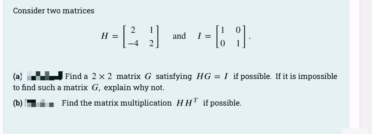 Consider two matrices
1
*-29 - - [9
H
=
and
I
(a)
Find a 2 x 2 matrix G satisfying HG = I if possible. If it is impossible
to find such a matrix G, explain why not.
(b)
Find the matrix multiplication HHT if possible.