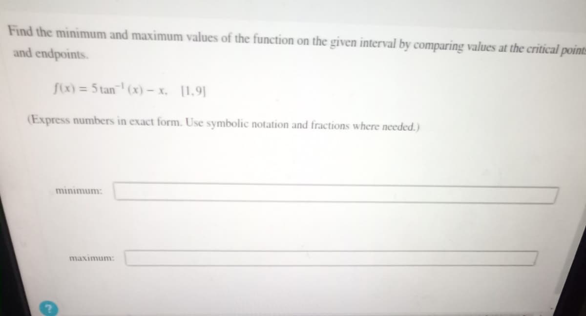 Find the minimum and maximum values of the function on the given interval by comparing values at the critical points
and endpoints.
f(x) = 5 tan¹(x) - x. [1.9]
(Express numbers in exact form. Use symbolic notation and fractions where needed.)
minimum:
maximum:
