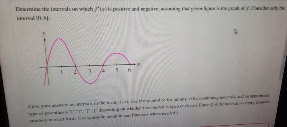 Determine the intervals on which f'(x) is positive and negative, assuming that given figure is the graph of f. Consider only the
interval [0,6].
Prim
1 2
3 4 5
6
X
(Give your answers as intervals in the form (*.*). Use the symbol co for infinity. U for combining intervals, and an appropriate
type of parenthesis "(".")", "I"."1" depending on whether the interval is open or closed. Enter if the interval is empty. Express
numbers in exact form. Use symbolic notation and fractions where needed.)