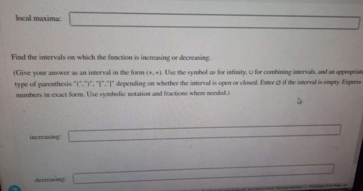 local maxima:
Find the intervals on which the function is increasing or decreasing.
(Give your answer as an interval in the form (*, *). Use the symbol oo for infinity. U for combining intervals, and an appropriate
type of parenthesis "("")". "I"."1" depending on whether the interval is open or closed. Enter if the interval is empty. Express
numbers in exact form. Use symbolic notation and fractions where needed.)
increasing:
decreasing: