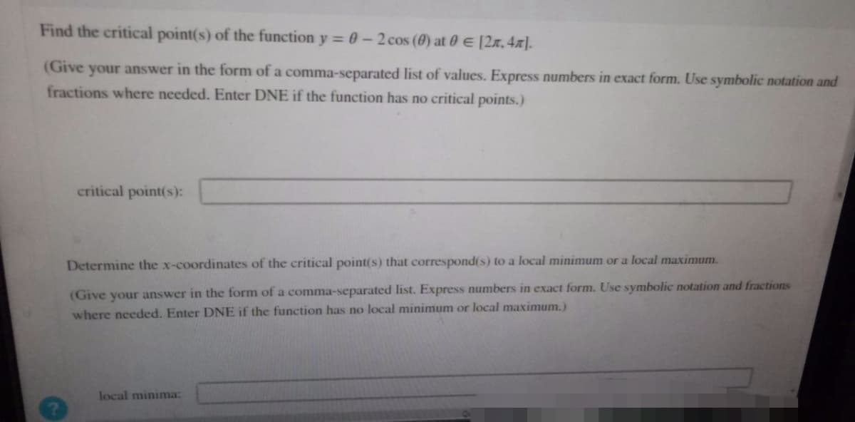 Find the critical point(s) of the function y = 0 - 2 cos (0) at 0 € [2, 4].
(Give your answer in the form of a comma-separated list of values. Express numbers in exact form. Use symbolic notation and
fractions where needed. Enter DNE if the function has no critical points.)
critical point(s):
Determine the x-coordinates of the critical point(s) that correspond(s) to a local minimum or a local maximum.
(Give your answer in the form of a comma-separated list. Express numbers in exact form. Use symbolic notation and fractions
where needed. Enter DNE if the function has no local minimum or local maximum.)
local minima: