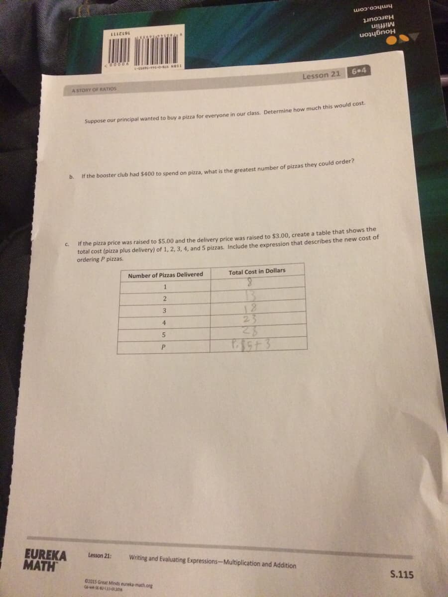 hmhco.com
Harcourt
Mifflin
Houghton
1-E--0-86 NOSE
6•4
Lesson 21
A STORY OF RATIOS
Suppose our principal wanted to buy a pizza for everyone in our class. Determine how much this would cost.
b.
If the booster club had $400 to spend on pizza, what is the greatest number of pizzas they could order?
If the pizza price was raised to $5.00 and the delivery price was raised to $3.00, create a table that shows the
total cost (piza plus delivery) of 1, 2, 3, 4, and 5 pizzas. Include the expression that describes the new cost of
ordering P pizzas.
Total Cost in Dollars
Number of Pizzas Delivered
1
18
23
3
4
P
EUREKA
MATH
Lesson 21:
Writing and Evaluating Expressions-Multiplication and Addition
S.115
02015 Great Minds eureka-math.org
GMSE-42-3-012016
