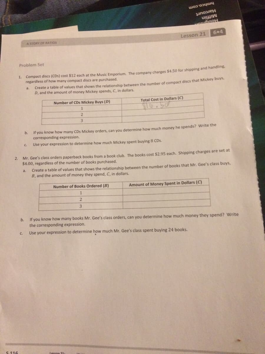 hmhco.com
Harcourt
Mifflin
6.4
Lesson 21
A STORY OF RATIOS
Problem Set
Compact discs (CDs) cost $12 each at the Music Emporium, The company charges $4.50 for shipping and handling
regardless of how many compact discs are purchased.
1.
a.
Create a table of values that shows the relationship between the number of compact discs that Mickey buys.
D, and the amount of money Mickey spends, C, in dollars.
Total Cost in Dollars (C)
Number of CDs Mickey Buys (D)
3
b. If you know how many CDs Mickey orders, can you determine how much money he spends? Write the
corresponding expression.
С.
Use your expression to determine how much Mickey spent buying 8 CDs.
Mr. Gee's class orders paperback books from a book club. The books cost $2.95 each. Shipping charges are set at
$4.00, regardless of the number of books purchased.
2.
Create a table of values that shows the relationship between the number of books that Mr. Gee's class buys,
B, and the amount of money they spend, C, in dollars.
a.
Number of Books Ordered (B)
Amount of Money Spent in Dollars (C)
1
If you know how many books Mr. Gee's class orders, can you determine how much money they spend? Write
the corresponding expression.
b.
C.
Use your expression to determine how much Mr. Gee's class spent buying 24 books.
S 116
Lesson 21.
