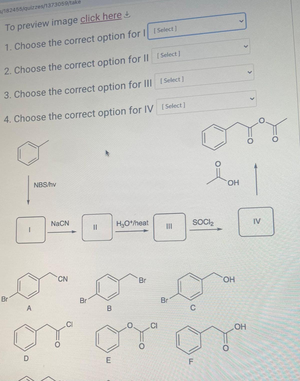 s/182455/quizzes/1373059/take
To preview image click here↓
1. Choose the correct option for || [Select ]
2. Choose the correct option for || [Select ]
3. Choose the correct option for II| [Select]
4. Choose the correct option for IV [Select ]
Br
NBS/hv
OH
1
NaCN
H₂O+/heat
SOCI₂
IV
CN
Br
Br
COH
C
OH
Br
B
CI
A
CI
ب آب آب
F
E
D