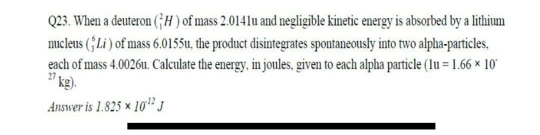 Q23. When a deuteron (;H ) of mass 2.0141u and negligible kinetic energy is absorbed by a lithium
nucleus (ŜLi ) of mass 6.0155u, the product disintegrates spontaneously into two alpha-particles,
each of mass 4.0026u. Calculate the energy, in joules, given to each alpha particle (lu = 1.66 × 10
kg).
27
Answer is 1.825 x 10" J
