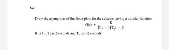 Q.3)
Draw the asymptotes of the Bode plots for the systems having a transfer function
K
G(s) =
(Ts + 1KT,s + 1)
K is 10, Tj is 2 seconds and T2 is 0.2 seconds.
