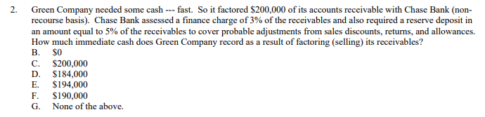 2.
Green Company needed some cash --- fast. So it factored $200,000 of its accounts receivable with Chase Bank (non-
recourse basis). Chase Bank assessed a finance charge of 3% of the receivables and also required a reserve deposit in
an amount equal to 5% of the receivables to cover probable adjustments from sales discounts, returns, and allowances.
How much immediate cash does Green Company record as a result of factoring (selling) its receivables?
B. SO
C. $200,000
D. $184,000
E. $194,000
$190,000
F.
G. None of the above.