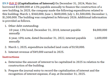 E9.9 (LO 2) (Capitalization of Interest) On December 31, 2024, Main Inc.
borrowed $3,000,000 at 12% payable annually to finance the construction of a
new building. In 2025, the company made the following expenditures related to
this building: March 1, $360,000; June 1, $600,000; July 1, $1,500,000; December 1,
$1,500,000. The building was completed in February 2026. Additional information
is provided as follows.
1. Other debt outstanding:
10-year, 13% bond, December 31, 2018, interest payable
annually
6-year, 10% note, dated December 31, 2022, interest payable
annually
2. March 1, 2025, expenditure included land costs of $150,000.
3. Interest revenue of $49,000 earned in 2025.
Instructions
$4,000,000
1,600,000
a. Determine the amount of interest to be capitalized in 2025 in relation to the
construction of the building.
b. Prepare the journal entry to record the capitalization of interest and the
recognition of interest expense, if any, at December 31, 2025.