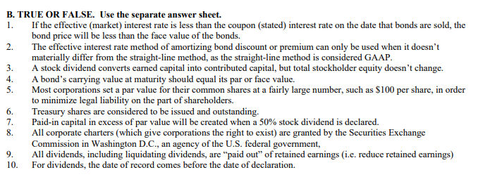 B. TRUE OR FALSE. Use the separate answer sheet.
1.
If the effective (market) interest rate is less than the coupon (stated) interest rate on the date that bonds are sold, the
bond price will be less than the face value of the bonds.
2.
The effective interest rate method of amortizing bond discount or premium can only be used when it doesn't
materially differ from the straight-line method, as the straight-line method is considered GAAP.
3.
4.
5.
6.
7.
678
8.
9.
10.
A stock dividend converts earned capital into contributed capital, but total stockholder equity doesn't change.
A bond's carrying value at maturity should equal its par or face value.
Most corporations set a par value for their common shares at a fairly large number, such as $100 per share, in order
to minimize legal liability on the part of shareholders.
Treasury shares are considered to be issued and outstanding.
Paid-in capital in excess of par value will be created when a 50% stock dividend is declared.
All corporate charters (which give corporations the right to exist) are granted by the Securities Exchange
Commission in Washington D.C., an agency of the U.S. federal government,
All dividends, including liquidating dividends, are "paid out" of retained earnings (i.e. reduce retained earnings)
For dividends, the date of record comes before the date of declaration.