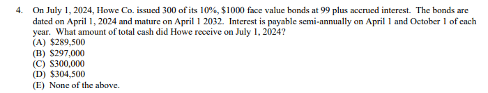 4. On July 1, 2024, Howe Co. issued 300 of its 10%, $1000 face value bonds at 99 plus accrued interest. The bonds are
dated on April 1, 2024 and mature on April 1 2032. Interest is payable semi-annually on April 1 and October 1 of each
year. What amount of total cash did Howe receive on July 1, 2024?
(A) $289,500
(B) $297,000
(C) $300,000
(D) $304,500
(E) None of the above.