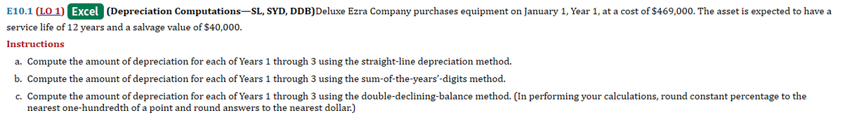 E10.1 (LO 1) Excel (Depreciation Computations-SL, SYD, DDB)Deluxe Ezra Company purchases equipment on January 1, Year 1, at a cost of $469,000. The asset is expected to have a
service life of 12 years and a salvage value of $40,000.
Instructions
a. Compute the amount of depreciation for each of Years 1 through 3 using the straight-line depreciation method.
b. Compute the amount of depreciation for each of Years 1 through 3 using the sum-of-the-years'-digits method.
c. Compute the amount of depreciation for each of Years 1 through 3 using the double-declining-balance method. (In performing your calculations, round constant percentage to the
nearest one-hundredth of a point and round answers to the nearest dollar.)