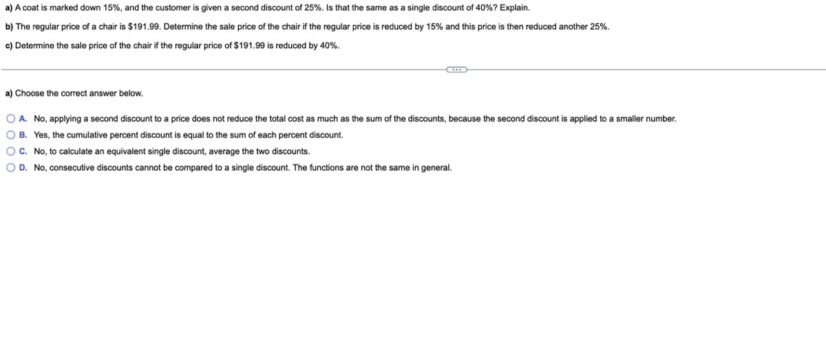 a) A coat is marked down 15%, and the customer is given a second discount of 25%. Is that the same as a single discount of 40%? Explain.
b) The regular price of a chair is $191.99. Determine the sale price of the chair if the regular price is reduced by 15% and this price is then reduced another 25%.
c) Determine the sale price of the chair if the regular price of $191.99
reduced by 40%.
a) Choose the correct answer below.
O A. No, applying a second discount to a price does not reduce the total cost as much as the sum of the discounts, because the second discount is applied to a smaller number.
O B. Yes, the cumulative percent discount is equal to the sum of each percent discount.
OC. No, to calculate an equivalent single discount, average the two discounts.
O D. No, consecutive discounts cannot be compared to a single discount. The functions are not the same in general.
