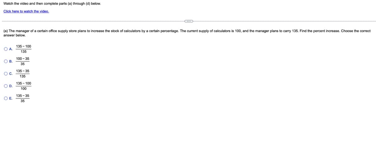 Watch the video and then complete parts (a) through (d) below.
Click here to watch the video.
(a) The manager of a certain office supply store plans to increase the stock of calculators by a certain percentage. The current supply of calculators is 100, and the manager plans
answer below.
carry 135. Find the percent increase. Choose the correct
135 - 100
OA.
135
100 - 35
OB.
35
135- 35
Oc.
135
135 - 100
OD.
100
135 - 35
OE.
35
