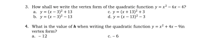 3. How shall we write the vertex form of the quadratic function y = x? – 6x – 4?
y (x-3)2 +13
b. у 3 (x — 3)2 —13
c. y = (x + 13)? +3
d. y = (x – 13)2 – 3
a.
4. What is the value of h when writing the quadratic function y = x2 + 4x – 9in
vertex form?
а. - 12
c. - 6
