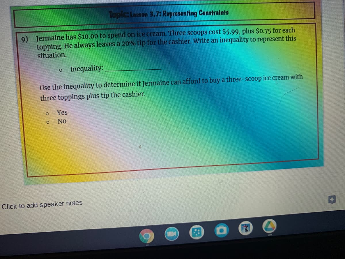 Topic Lesson 3.7: Representing Constraints
9) Jermaine has $10.00 to spend on ice cream. Three scoops cost $5.99, plus $0.75 for each
topping. He always leaves a 20% tip for the cashier. Write an inequality to represent this
situation.
Inequality:
Use the inequality to determine if Jermaine can afford to buy a three-scoop ice cream with
three toppings plus tip the cashier.
Yes
No
Click to add speaker notes
