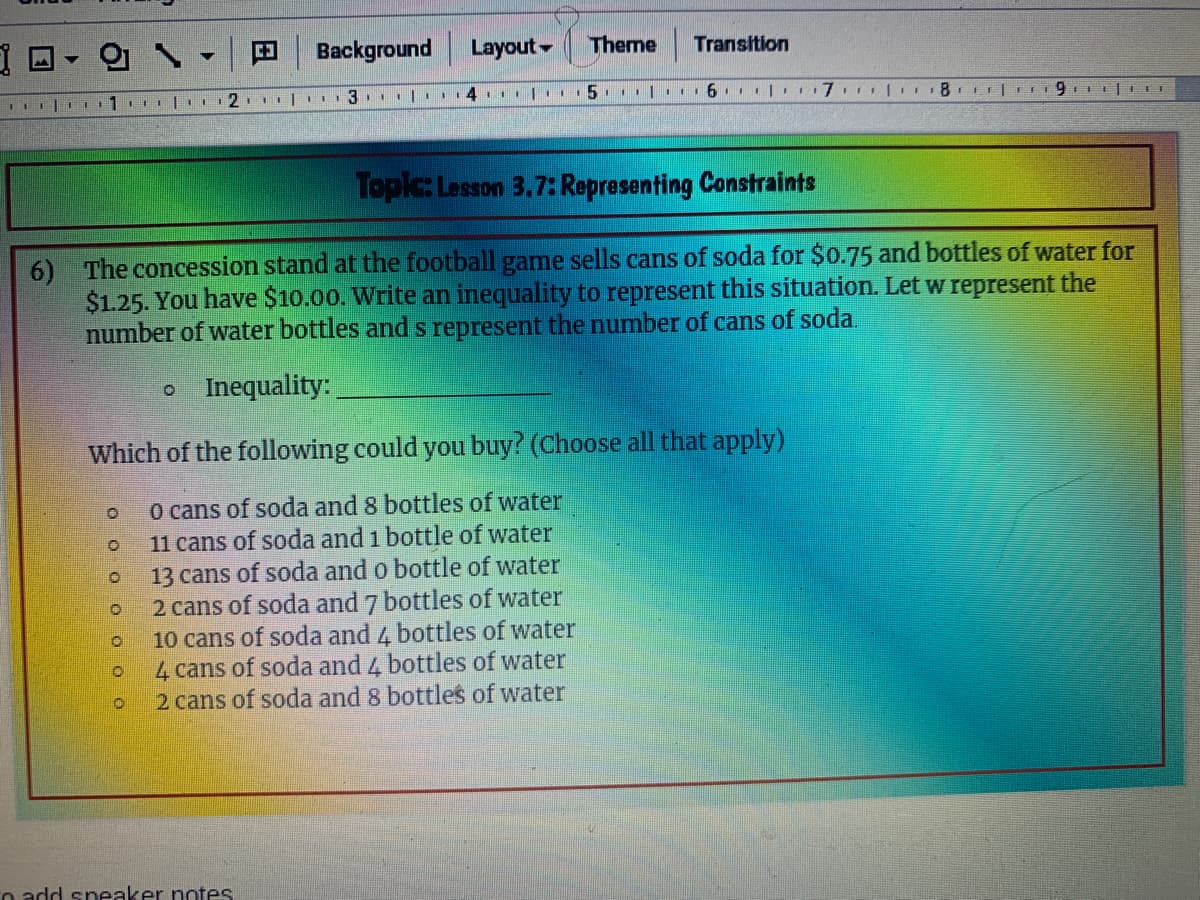 田
Background Layout-
Theme
Transition
2. | 3. | 4II|. 5. | .. 6. .
Topic: Lesson 3.7: Representing Constraints
6) The concession stand at the football game sells cans of soda for $0.75 and bottles of water for
$1.25. You have $10.00. Write an inequality to represent this situation. Let w represent the
number of water bottles and s represent the number of cans of soda.
o Inequality:
Which of the following could you buy? (Choose all that apply)
O cans of soda and 8 bottles of water
11 cans of soda and 1 bottle of water
13 cans of soda and o bottle of water
2 cans of soda and 7 bottles of water
10 cans of soda and 4 bottles of water
4 cans of soda and 4 bottles of water
2 cans of soda and 8 bottles of water
o add sneaker notes
O o o O O O
