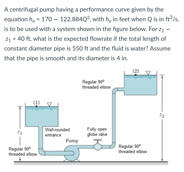 A centrifugal pump having a performance curve given by the
equation h, = 170 – 122.884Q², with ha in feet when Q is in ft3/s,
is to be used with a system shown in the figure below. For z2 –
z1 = 40 ft, what is the expected flowrate if the total length of
constant diameter pipe is 550 ft and the fluid is water? Assume
that the pipe is smooth and its diameter is 4 in.
(2)
Regular 90°
threaded elbow
(1)
22
Fully open
globe valve
Well-rounded
entrance
Pump
Regular 90°
threaded elbow
Regular 90°
threaded elbow
