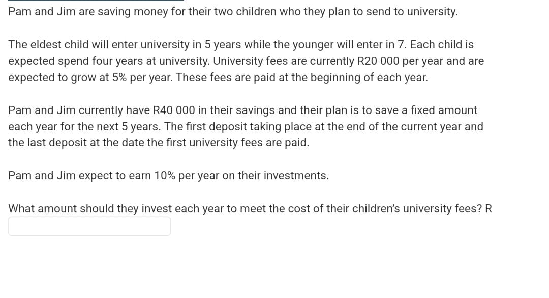 Pam and Jim are saving money for their two children who they plan to send to university.
The eldest child will enter university in 5 years while the younger will enter in 7. Each child is
expected spend four years at university. University fees are currently R20 000 per year and are
expected to grow at 5% per year. These fees are paid at the beginning of each year.
Pam and Jim currently have R40 000 in their savings and their plan is to save a fixed amount
each year for the next 5 years. The first deposit taking place at the end of the current year and
the last deposit at the date the first university fees are paid.
Pam and Jim expect to earn 10% per year on their investments.
What amount should they invest each year to meet the cost of their children's university fees? R