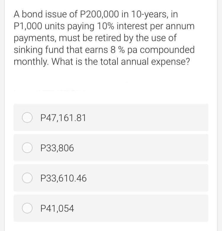 A bond issue of P200,000 in 10-years, in
P1,000 units paying 10% interest per annum
payments, must be retired by the use of
sinking fund that earns 8 % pa compounded
monthly. What is the total annual expense?
O P47,161.81
O P33,806
O P33,610.46
O P41,054
