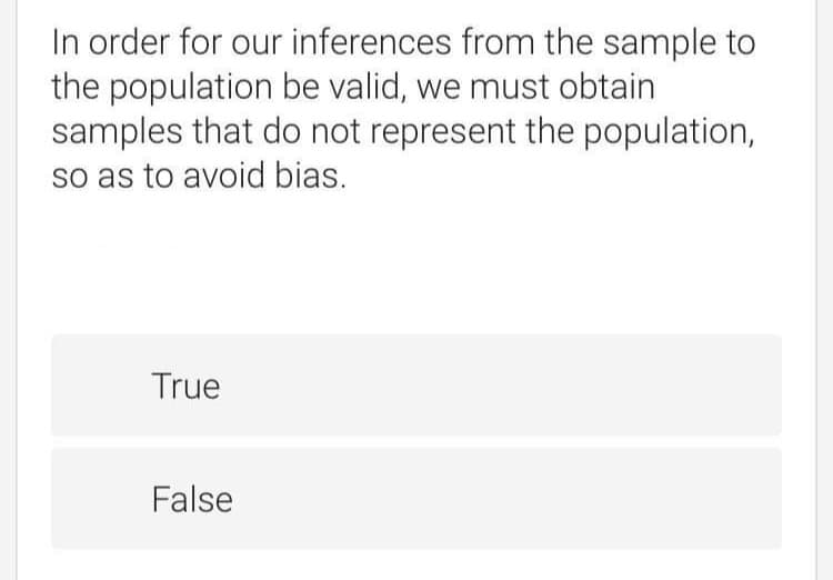 In order for our inferences from the sample to
the population be valid, we must obtain
samples that do not represent the population,
so as to avoid bias.
True
False
