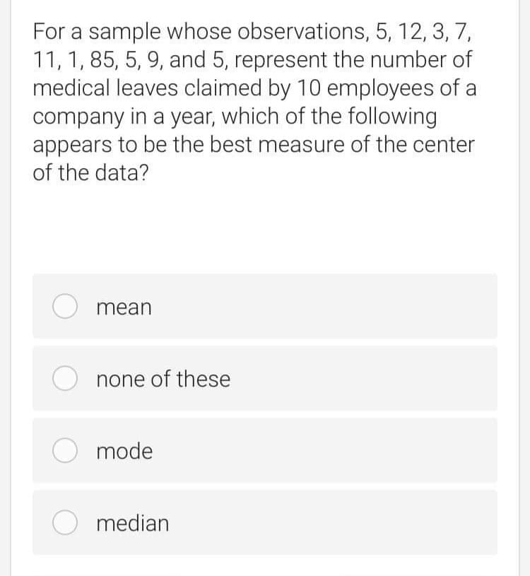 For a sample whose observations, 5, 12, 3, 7,
11, 1, 85, 5, 9, and 5, represent the number of
medical leaves claimed by 10 employees of a
company in a year, which of the following
appears to be the best measure of the center
of the data?
O mean
none of these
O mode
O median
