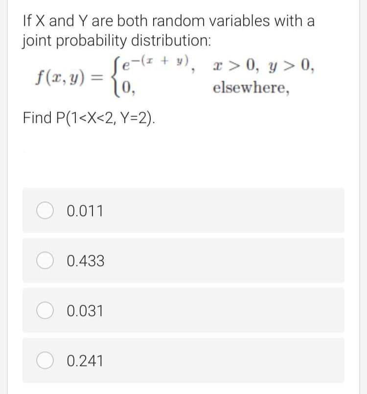 If X and Y are both random variables with a
joint probability distribution:
ſe-(z + y),
|0,
x > 0, y > 0,
S(2, y) = {0
elsewhere,
Find P(1<X<2, Y=2).
O 0.011
O 0.433
O 0.031
O 0.241
