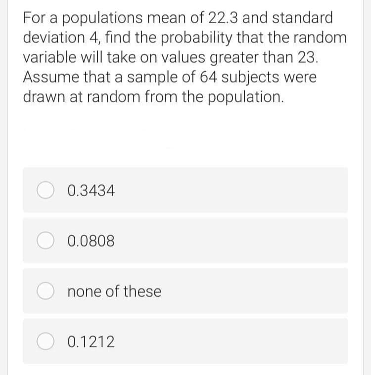 For a populations mean of 22.3 and standard
deviation 4, find the probability that the random
variable will take on values greater than 23.
Assume that a sample of 64 subjects were
drawn at random from the population.
O 0.3434
O 0.0808
none of these
O 0.1212
