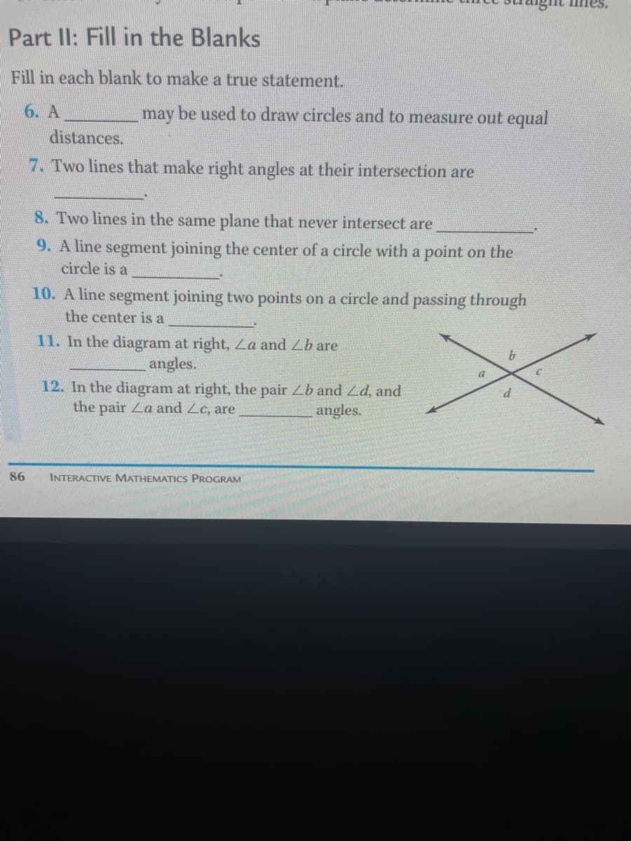 Part II: Fill in the Blanks
Fill in each blank to make a true statement.
6. A
may be used to draw circles and to measure out equal
distances.
7. Two lines that make right angles at their intersection are
8. Two lines in the same plane that never intersect are
9. A line segment joining the center of a circle with a point on the
circle is a
10. A line segment joining two points on a circle and passing through
the center is a
11. In the diagram at right, La and Lb are
angles.
9.
12. In the diagram at right, the pair Lb and Ld, and
the pair La and Lc, are
angles.
86
INTERACTIVE MATHEMATICS PROGRAM
