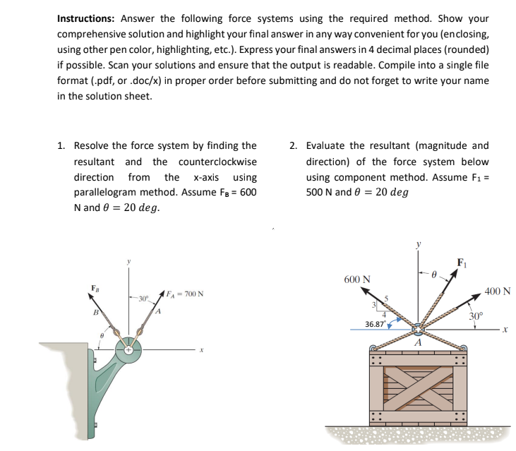 Instructions: Answer the following force systems using the required method. Show your
comprehensive solution and highlight your final answer in any way convenient for you (enclosing,
using other pen color, highlighting, etc.). Express your final answers in 4 decimal places (rounded)
if possible. Scan your solutions and ensure that the output is readable. Compile into a single file
format (.pdf, or .doc/x) in proper order before submitting and do not forget to write your name
in the solution sheet.
1. Resolve the force system by finding the
2. Evaluate the resultant (magnitude and
resultant and the counterclockwise
direction) of the force system below
direction from the x-axis using
parallelogram method. Assume Fg = 600
N and 0 = 20 deg.
using component method. Assume F1 =
500 N and 0 = 20 deg
600 N
400 N
FA= 700 N
30°
A.
30°
36.87
