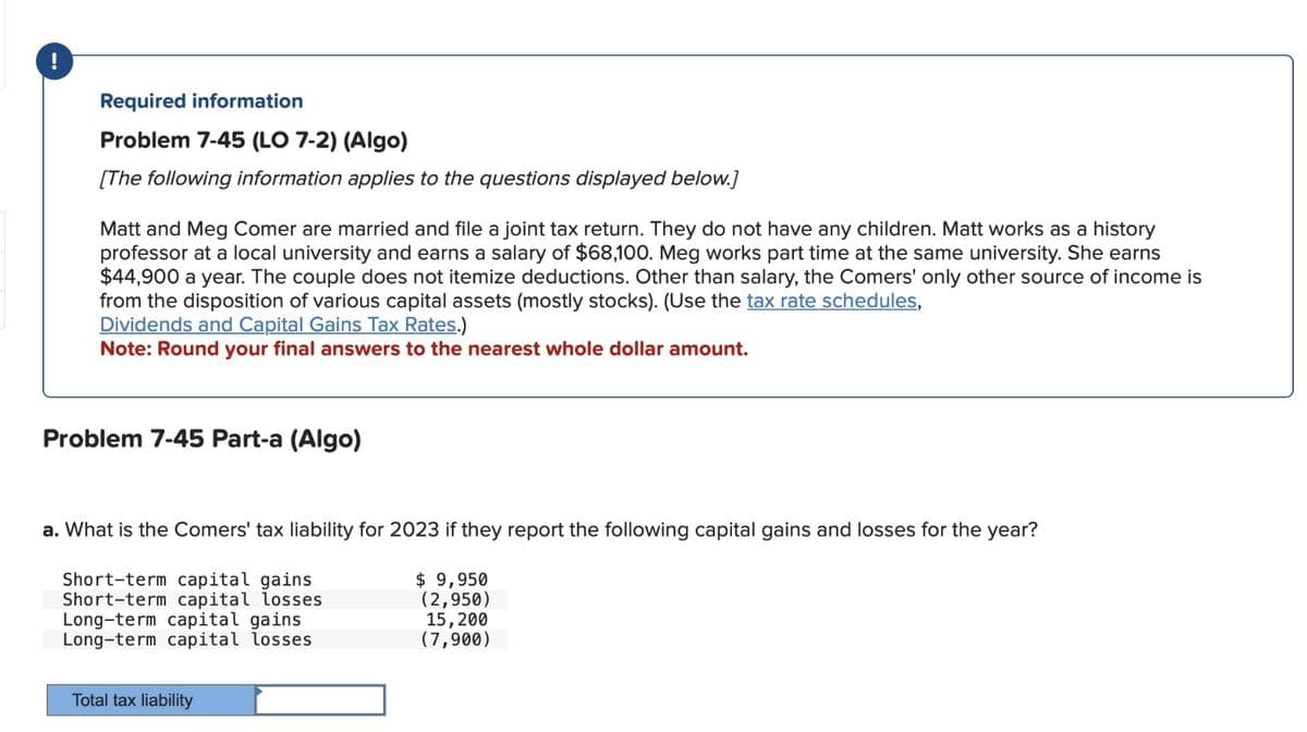 !
Required information
Problem 7-45 (LO 7-2) (Algo)
[The following information applies to the questions displayed below.]
Matt and Meg Comer are married and file a joint tax return. They do not have any children. Matt works as a history
professor at a local university and earns a salary of $68,100. Meg works part time at the same university. She earns
$44,900 a year. The couple does not itemize deductions. Other than salary, the Comers' only other source of income is
from the disposition of various capital assets (mostly stocks). (Use the tax rate schedules,
Dividends and Capital Gains Tax Rates.)
Note: Round your final answers to the nearest whole dollar amount.
Problem 7-45 Part-a (Algo)
a. What is the Comers' tax liability for 2023 if they report the following capital gains and losses for the year?
Short-term capital gains
Short-term capital losses
Long-term capital gains
Long-term capital losses
Total tax liability
$ 9,950
(2,950)
15,200
(7,900)