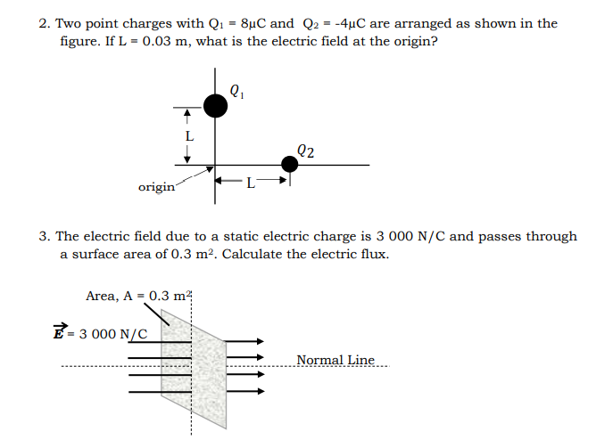 2. Two point charges with Q1 = 8µC and Q2 = -4µC are arranged as shown in the
figure. If L = 0.03 m, what is the electric field at the origin?
Q2
origin
3. The electric field due to a static electric charge is 3 000 N/C and passes through
a surface area of 0.3 m². Calculate the electric flux.
Area, A = 0.3 m
E- 3 000 N/C
Normal Line.
