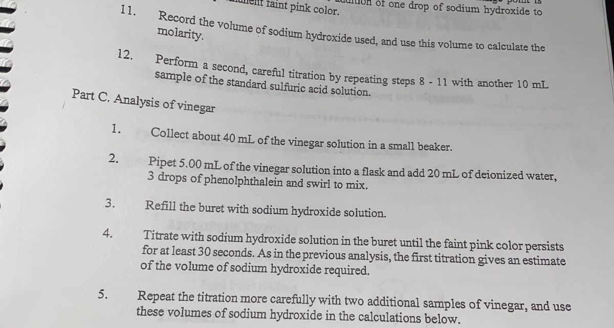 of one drop of sodium hydroxide to
faint pink color.
11.
Record the volume of sodium hydroxide used, and use this volume to calculate the
molarity.
12.
Feriorm a second, careful titration by repeating steps 8 - 11 with another 10 mL
sample of the standard sulfuric acid solution.
Part C. Analysis of vinegar
1.
Collect about 40 mL of the vinegar solution in a small beaker.
Pipet 5.00 mL of the vinegar solution into a flask and add 20 mL of deionized water,
3 drops of phenolphthalein and swirl to mix.
2.
3.
Refill the buret with sodium hydroxide solution.
Titrate with sodium hydroxide solution in the buret until the faint pink color persists
for at least 30 seconds. As in the previous analysis, the first titration gives an estimate
of the volume of sodium hydroxide required.
4.
Repeat the titration more carefully with two additional samples of vinegar, and use
these volumes of sodium hydroxide in the calculations below.
5.
