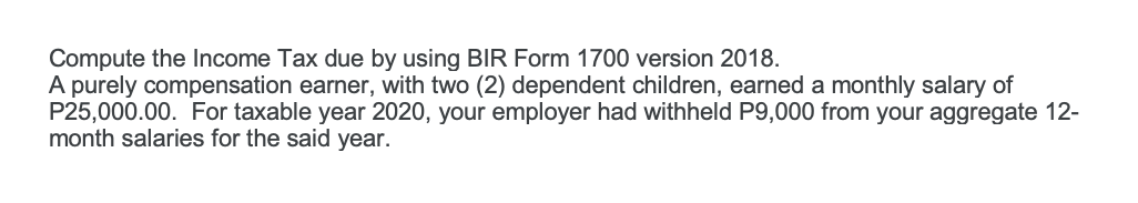 Compute the Income Tax due by using BIR Form 1700 version 2018.
A purely compensation earner, with two (2) dependent children, earned a monthly salary of
P25,000.00. For taxable year 2020, your employer had withheld P9,000 from your aggregate 12-
month salaries for the said year.
