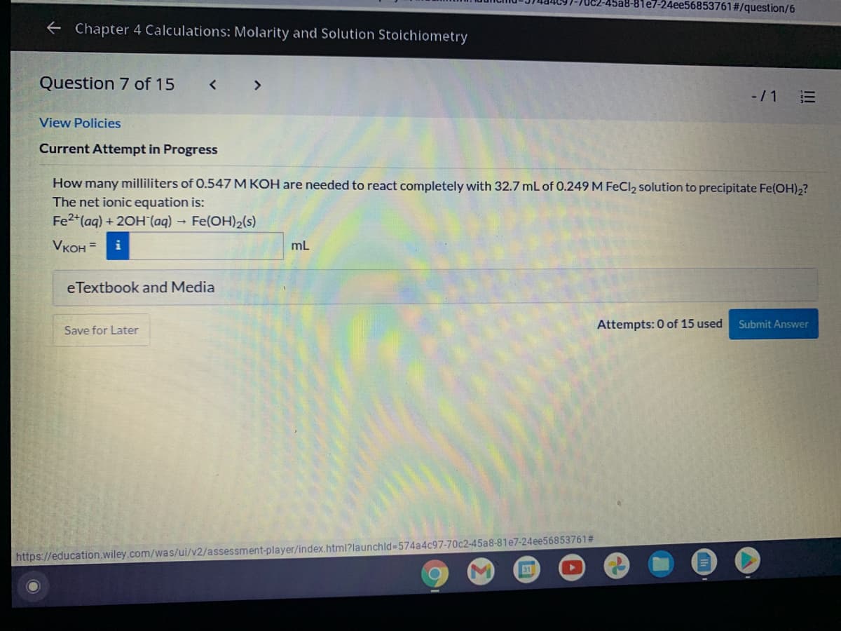 70C2-45a8-81e7-24ee56853761#/question/6
e Chapter 4 Calculations: Molarity and Solution Stoichiometry
Question 7 of 15
<>
-/1
View Policies
Current Attempt in Progress
How many milliliters of 0.547 M KOH are needed to react completely with 32.7 mL of 0.249 M FeCl2 solution to precipitate Fe(OH)2?
The net ionic equation is:
Fe2+(aq) + 20H (aq) Fe(OH)2(s)
VKOH =
mL
eTextbook and Media
Save for Later
Attempts: 0 of 15 used
omit Answer
https://education.wiley.com/was/ui/v2/assessment-player/index.html?launchld%3D574a4c97-70c2-45a8-81e7-24ee56853761#
31
II!
