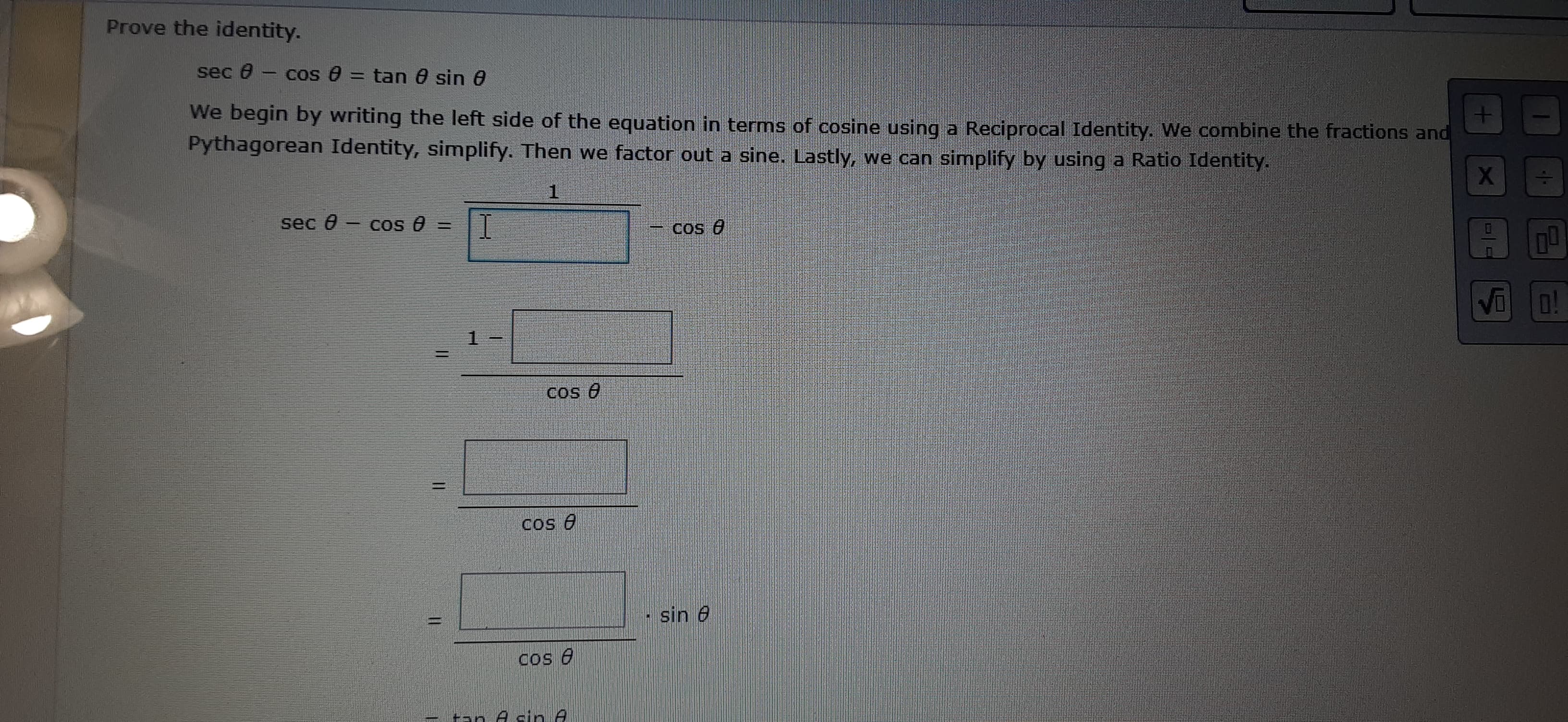 sec 0 - cos 0 = tan 0 sin 0
We begin by writing the left side of the equation in terms of cosine using a Reciprocal Identity. We combine the fractions and
Pythagorean Identity, simplify. Then we factor out a sine. Lastly, we can simplify by using a Ratio Identity.
sec 0
COS =
os O
