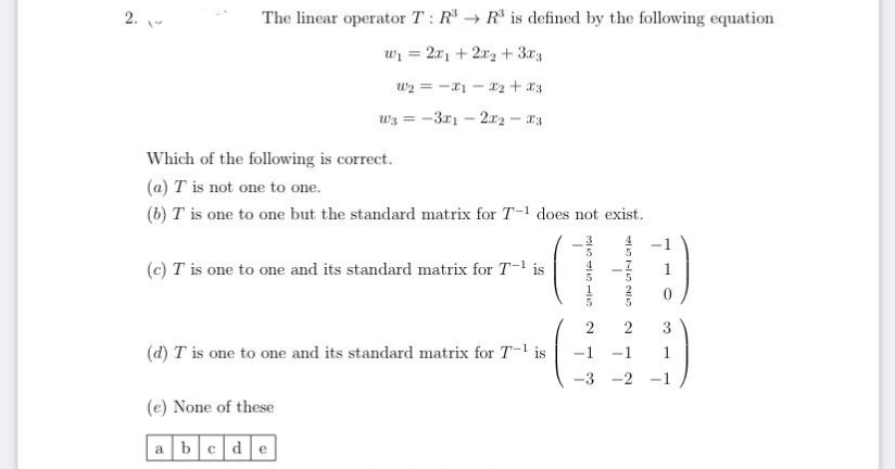 2.
The linear operator T: R* → R* is defined by the following equation
wi = 2x, + 2x2 + 3r3
%3D
w2 = -a1 - x2 + x3
wz = -3x1 – 2.x2 - a3
Which of the following is correct.
(a) T is not one to one.
(b) T is one to one but the standard matrix for T-1 does not exist.
(c) T is one to one and its standard matrix for T- is
2
3
(d) T is one to one and its standard matrix for T-1 is
-1
1
1
-2
(e) None of these
a bcde
O 115
2.
