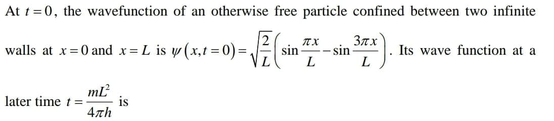 At t =0, the wavefunction of an otherwise free particle confined between two infinite
3nx
sin
L
walls at x=0 and x= L is y (x,t = 0)= =s
sin
Its wave function at a
later time t =
is
4πh
