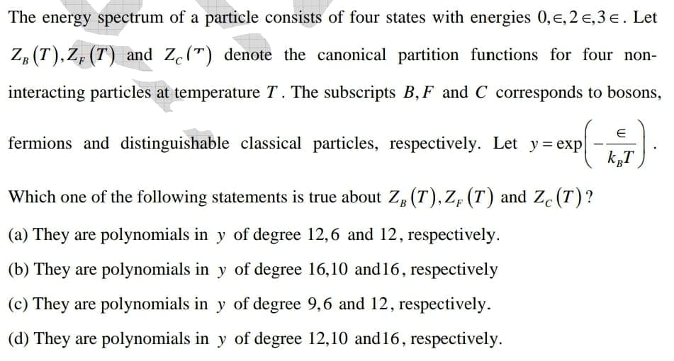 The energy spectrum of a particle consists of four states with energies 0,e, 2 e,3 e. Let
Z, (T),Z, (T) and Ze(") denote the canonical partition functions for four non-
interacting particles at temperature T. The subscripts B, F and C corresponds to bosons,
fermions and distinguishable classical particles, respectively. Let y= exp
k„T
Which one of the following statements is true about ZB (T), ZF (T) and Zc (T)?
(a) They are polynomials in y of degree 12,6 and 12, respectively.
(b) They are polynomials in y of degree 16,10 and16, respectively
(c) They are polynomials in y of degree 9,6 and 12, respectively.
(d) They are polynomials in y of degree 12,10 and 16, respectively.
