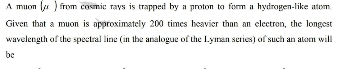 A muon (u) from cosmic rays is trapped by a proton to form a hydrogen-like atom.
Given that a muon is approximately 200 times heavier than an electron, the longest
wavelength of the spectral line (in the analogue of the Lyman series) of such an atom will
be
