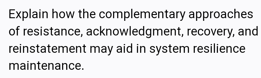 Explain how the complementary approaches
of resistance, acknowledgment, recovery, and
reinstatement may aid in system resilience
maintenance.
