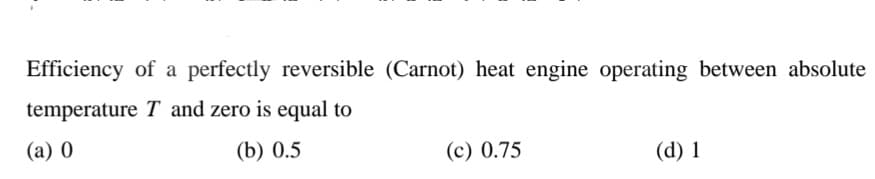 Efficiency of a perfectly reversible (Carnot) heat engine operating between absolute
temperature T and zero is equal to
(a) 0
(b) 0.5
(c) 0.75
(d) 1
