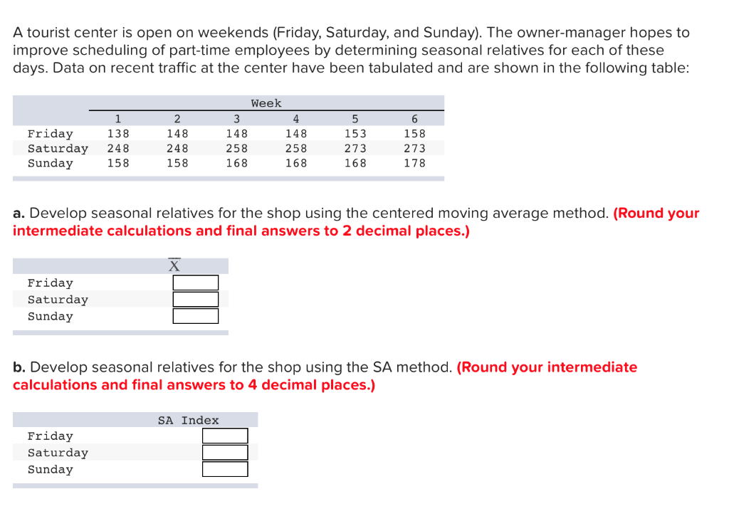 A tourist center is open on weekends (Friday, Saturday, and Sunday). The owner-manager hopes to
improve scheduling of part-time employees by determining seasonal relatives for each of these
days. Data on recent traffic at the center have been tabulated and are shown in the following table:
1
138
Friday
Saturday 248
Sunday
158
Friday
Saturday
Sunday
2
148
248
158
Friday
Saturday
Sunday
3
148
258
168
SA Index
Week
4
148
258
168
a. Develop seasonal relatives for the shop using the centered moving average method. (Round your
intermediate calculations and final answers to 2 decimal places.)
5
153
273
168
6
158
273
178
b. Develop seasonal relatives for the shop using the SA method. (Round your intermediate
calculations and final answers to 4 decimal places.)